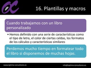www.optima-consultores.es info@optima-consultores.es
16. Plantillas y macros
Cuando trabajamos con un libro
personalizado
• Hemos definido con una serie de características como
el tipo de letra, el color de ciertas celdas, los formatos
de los cálculos y características similares
Perdemos mucho tiempo en formatear todo
el libro si disponemos de muchas hojas.
 