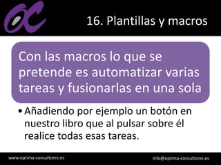 www.optima-consultores.es info@optima-consultores.es
16. Plantillas y macros
Con las macros lo que se
pretende es automatizar varias
tareas y fusionarlas en una sola
•Añadiendo por ejemplo un botón en
nuestro libro que al pulsar sobre él
realice todas esas tareas.
 