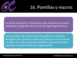 www.optima-consultores.es info@optima-consultores.es
16. Plantillas y macros
La forma más fácil e intuitiva de crear macros es crearlas
mediante el grabador de macros del que dispone Excel.
Este grabador de macros permite grabar las acciones
deseadas que posteriormente las traduce a instrucciones
en VBA, las cuales podemos modificar posteriormente si
tenemos conocimientos de programación.
 