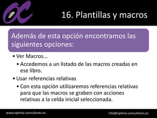 www.optima-consultores.es info@optima-consultores.es
16. Plantillas y macros
Además de esta opción encontramos las
siguientes opciones:
• Ver Macros...
• Accedemos a un listado de las macros creadas en
ese libro.
• Usar referencias relativas
• Con esta opción utilizaremos referencias relativas
para que las macros se graben con acciones
relativas a la celda inicial seleccionada.
 