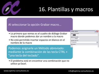 www.optima-consultores.es info@optima-consultores.es
16. Plantillas y macros
Al seleccionar la opción Grabar macro...
• Lo primero que vemos es el cuadro de diálogo Grabar
macro donde podemos dar un nombre a la macro
• No está permitido insertar espacios en blanco en el
nombre de la macro
Podemos asignarle un Método abreviado:
mediante la combinación de las tecla CTRL +
"una tecla del teclado".
• El problema está en encontrar una combinación que no
utilice ya Excel.
 
