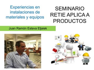 Juan Ramón Eslava Eljaiek
SEMINARIO
RETIE APLICA A
PRODUCTOS
Experiencias en
instalaciones de
materiales y equipos
 