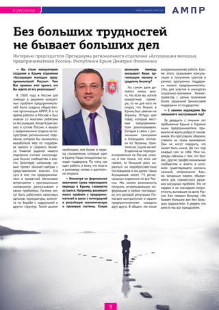 январь-февраль 2015 годв регионах
9
Интервью председателя Президиума регионального отделения «Ассоциации молодых
предпринимателей России» Республики Крым Дмитрия Филоненко
Без больших трудностей
не бывает больших дел
— Вы стали инициатором
создания в Крыму отделения
«Ассоциации молодых пред-
принимателей России». Чем
Вас привлек этот проект, что
Вы ждете от его реализации?
В 2008 году в России для
помощи в решении конкрет-
ных проблем предпринимате-
лей была создана обществен-
ная организация АМПР. Я в то
время работал в Москве и был
знаком со многими ребятами
из Ассоциации. Когда Крым во-
шел в состав России, я вышел
с предложением создать на по-
луострове региональное отде-
ление, которое бы занималось
выработкой мер по поддерж-
ке малого и среднего бизне-
са. Главной задачей нашего
отделения считаю консолида-
цию бизнес сообщества и вла-
сти. Действует, например, но-
вый проект «Бизнес-завтрак с
представителем власти». Его
суть в том, что предпринима-
тели в приватной обстановке
встречаются с приглашенным
чиновником, рассказывают о
своих проблемах. Гостями мо-
гут быть работники налоговых
органов, прокуратуры, комите-
та по борьбе с коррупцией и
других структур. Такой диалог
необходим, тем более в пери-
од становления, который идет
в Крыму. Наши инициативы на-
ходят поддержку. По тому, как
идет работа, я вижу, что власть
к разговору готова и достаточ-
но открыта.
— Несмотря на формальное
окончание срока переходного
периода в Крыму, сложности
остаются. Например, возникает
много проблем у предприни-
мателей в связи с интеграцией
в российскую экономическую
и правовую системы. Какую
реальную помощь
оказывает Ваша ор-
ганизация малому и
среднему бизнесу?
На самом деле де-
лается очень мно-
го. Но если вы хотите
конкретные приме-
ры, то ни для кого не
секрет, что бизнес в
Крыму был завязан на
Украину. Оттуда шел
товар, который мест-
ные предпринима-
тели реализовывали.
Сегодня в связи с раз-
личными санкциями
и блокадами постав-
ки из Украины, прак-
тически, сошли на нет.
В одночасье переори-
ентироваться на Россию слож-
но, в том плане, что если нет
связей, то большой риск на-
рваться на недобросовестных
поставщиков и так далее. Наша
Ассоциация имеет 74 регио-
нальных отделения по все Рос-
сии. Мы имеем возможность
получить исчерпывающую ин-
формацию о любом поставщи-
ке, его деловой репутации. По-
могаем контрагентам и нашим
предпринимателям находить
друг друга. В общем, эта такая
координационная работа. Кро-
ме этого, оказываем консуль-
тации в получении грантов в
рамках программы поддерж-
ки малого предприниматель-
ства, для участия в конкурсах
социально-значимых бизнес-
проектов, с целью получения
более серьезной финансовой
поддержки от государства.
— С какими надеждами Вы
связываете наступивший год?
За двадцать с лишним лет
пребывания Крыма в Украине
наши предприниматели при-
выкли не ждатьдобра от чинов-
ников. Их прессовали, обирали,
ставили на грань выживания.
Они не могут поверить, что
может быть иначе. До сих пор
каждый сам за себя. Мои на-
дежды связаны с тем, что биз-
нес, другие профессиональные
сообщества и власть в усло-
виях существующего кризиса,
санкций, непризнания Кры-
ма западным миром, объеди-
нятся для совместного реше-
ния насущных проблем. Это не
первая и не последняя непри-
ятность, выпавшая на долю Рос-
сии. Как говорил Вольтер: «Не
бывает больших дел без боль-
ших трудностей». Я уверен, что
вместе мы все преодолеем.
 