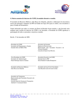 SEPLAGSEPLAGSEPLAGSEPLAGSEPLAGSEPLAGSEPLAGSEPLAGSEPLAGSEPLAGSEPLAGSEPLAGSEPLAGSEPLAGSEPLAGSEPLAGSEPLAGSEPLAGSEPLAGSEPLAGSEPLAGSPLAGSEPLAGSEPLAGSEPLAGSEPLAGSEPLAGSEPLAGSEPLAGSEPLAGSEPLAGSEPLAGSEPLAGSEPLAGSEPLAGSEPLAGSEPLAGSEPLAGSEPLAGSEPLAG
SEPLAG – UNIDADE PPP
Rua da Moeda, nº 46 - Recife Antigo – PE
CEP:50030-040 - FONE.: 81 3182-3828
4. Outros assuntos de interesse do CGPE, levantados durante a reunião.
O secretário de Recursos Hídricos, João Bosco de Almeida, solicitou a elaboração de nota técnica
acerca das principais vantagens da PPP da Cidade da Copa 2014 para os clubes, seus torcedores e
para o Estado de Pernambuco.
Tendo informado que todos os assuntos da Pauta da Reunião foram tratados, e não havendo mais
nenhum outro assunto de interesse do CGPE a ser discutido, o Presidente do CGPE agradeceu a
participação de todos os presentes e encerrou a reunião.
Recife, 17 de dezembro de 2009.
____________________________________
Presidente do CGPE
Secretário de Planejamento e Gestão
Geraldo Julio de Mello Filho
_____________________________________
Secretário da Fazenda
Djalmo de Oliveira Leão
Representado pelo Secretário Executivo do
Tesouro Estadual
Lincoln de Santa Cruz Oliveira
_____________________________________
Vice-Presidente do CGPE
Secretário de Administração
Paulo Henrique Saraiva Câmara
_____________________________________
Secretário Executivo do CGPE
Gerente Geral e PPP
Silvio Roberto Caldas Bompastor
_____________________________________
Secretário de Recursos Hídricos
João Bosco de Almeida
_____________________________________
Secretário da Casa Civil (Convidado)
Luiz Ricardo Leite de Castro Leitão
_____________________________________
Secretário de Transportes
Representado pelo Secretário Executivo de
Transportes
Gerente Geral do Sistema de Transportes
Antônio F. Cavalcanti Júnior
 