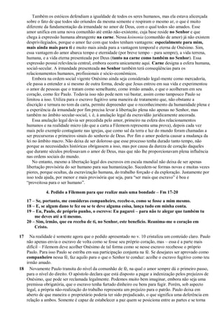 Também os estóicos defendiam a igualdade de todos os seres humanos, mas ela estava alicerçada
sobre o fato de que todos são oriundos da mesma semente e respiram o mesmo ar, o que é muito
diferente da fundamentação da irmandade no amor de Deus, com o qual todos são amados. Esse
amor unifica em uma nova comunhão até então não-existente, cuja base reside no Senhor e que
chega à expressão humana abrangente na carne. Nessa koinonia (comunhão de amor) já não existem
desprivilegiados, porque o amor faz com que todos tenham vantagens: especialmente para mim,
mais ainda mais para ti e muito mais ainda para a vantagem temporal e eterna de Onésimo. Sim,
essa vantagem do amor abarca tempo e eternidade (por breve tempo – para sempre), a vida terrena,
humana, e a vida eterna presenteada por Deus (tanto na carne como também no Senhor). Essa
expressão possui relevância central, embora ocorra unicamente aqui. Carne designa a esfera humana,
social-secular. A irmandade presenteada no Senhor também terá conseqüências para os
relacionamentos humanos, profissionais e sócio-econômicos.
Embora na ordem social vigente Onésimo ainda seja considerado legal-mente como mercadoria,
ele passa a entender a si mesmo de outra forma, desde que Jesus entrou em sua vida e experimentou
o amor de pessoas que o tratam como semelhante, como irmão amado, e que o acolheram em seu
coração, como fez Paulo. Todavia isso não pode nem vai bastar, assim como tampouco Paulo se
limitou a isso. Utiliza para o escravo fugitivo uma maneira de tratamento que, não obstante a
discrição e ternura no tom da carta, permite depreender que o reconhecimento da humanidade plena e
a experiência da irmandade por fim precisa levar à libertação plena não apenas no Senhor, mas
também no âmbito secular-social, i. é, à anulação legal da escravidão juridicamente ancorada.
Essa anulação legal devia ser precedida pelo amor, primeiro na esfera dos relacionamentos
humanos e na realidade micro (do que a carta a Filemom representa uma prova), depois cada vez
mais pelo exemplo contagiante nas igrejas, que como sal da terra e luz do mundo foram chamadas a
ser precursoras e primeiros sinais do senhorio de Deus. Por fim o amor poderia causar a mudança da
lei no âmbito macro. Não deixa de ser doloroso que esse processo tenha durado tanto tempo, não
porque as necessidades históricas obrigassem a isso, mas por causa da dureza de coração daqueles
que durante séculos professavam o amor de Deus, mas que não lhe proporcionavam plena influência
nas ordens sociais do mundo.
No entanto, mesmo a libertação legal dos escravos em escala mundial não deixa de ser apenas
libertação provisória do ser humano para sua humanização. Sucedem-se formas novas e muitas vezes
piores, porque ocultas, da escravização humana, do trabalho forçado e da exploração. Justamente por
isso toda ajuda, por menor e mais provisória que seja, para “ser mais que escravo” é boa e
“proveitosa para o ser humano”.
4. Pedido a Filemom para que realize mais uma bondade – Fm 17-20
17 – Se, portanto, me consideras companheiro, recebe-o, como se fosse a mim mesmo.
18 – E, se algum dano te fez ou se te deve alguma coisa, lança tudo em minha conta.
19 – Eu, Paulo, de próprio punho, o escrevo: Eu pagarei – para não te alegar que também tu
me deves até a ti mesmo.
20 – Sim, irmão, que eu receba de ti, no Senhor, este benefício. Reanima-me o coração em
Cristo.
17 Na realidade é somente agora que o pedido apresentado no v. 10 cristaliza um conteúdo claro. Paulo
não apenas envia o escravo de volta como se fosse seu próprio coração, mas – essa é a parte mais
difícil – Filemom deve acolher Onésimo de tal forma como se nesse escravo recebesse o próprio
Paulo. Para isso Paulo se estriba em sua participação conjunta na fé. Se desejares ser aprovado como
companheiro nessa fé, faz aquilo para o que o Senhor te conduz: acolhe o escravo fugitivo como teu
irmão amado.
18 Novamente Paulo transita do nível da comunhão de fé, na qual o amor sempre dá o primeiro passo,
para o nível do direito. O apóstolo declara que está disposto a pagar a indenização pelos prejuízos de
Onésimo, que pode ser reclamada legalmente. Podemos muito bem imaginar, embora não seja uma
premissa obrigatória, que o escravo tenha furtado dinheiro ou bens para fugir. Porém, sob aspecto
legal, a própria não-realização do trabalho representa um prejuízo para o patrão. Paulo deixa em
aberto de que maneira o proprietário poderia ter sido prejudicado, o que significa uma deferência em
relação a ambos. Somente é capaz de estabelecer a paz quem se posiciona entre as partes e se torna
 