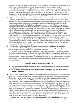 solidário com ambos os lados, correndo o risco de ser rejeitado e alvo de suspeita. Muito mais difícil
é unir como irmãos amados dois parceiros tão desiguais como um patrão e seu escravo!
Na esfera da lei humana isso de fato era inviável. Escravos fugitivos eram castigados duramente e
muitas vezes com crueldade. Em Roma eles eram estigmatizados com um sinal na testa feito por um
ferro em brasa. Conseqüentemente, um escravo assim estava marcado para sempre: esse foi um
fugitivo! Para servir de exemplo preventivo, muitos escravos capturados também recebiam anéis de
ferro soldados, e eram lançados às feras na arena ou crucificados.
19 Sob o aspecto legal Paulo somente podia fazer a oferta de indenizar a dívida que havia se formado.
De próprio punho assina uma confissão de dívida, como era comum entre sócios comerciais. Essa
pequena frase inter-calada permite vislumbrar a atividade literária do apóstolo. Em geral ele ditava as
cartas a um secretário, assinando-as em seguida pessoalmente, ou também inserindo de próprio
punho uma frase no meio do ditado. Sobre a frase paira uma leve ironia. Filemom compreenderá –
novamente sem que Paulo o escreva textualmente – que o apóstolo não tem propriedade terrena da
qual pudesse extrair recursos para pagar uma indenização, pois, sem meios e sem poder, jaz agora na
cadeia. A formulação subseqüente, mais uma vez surpreendente, possui uma conotação quase
hilariante: para não te dizer que a ti mesmo te deves a mim. Filemom está em dívida com o
apóstolo, deve-lhe não apenas algo, mas a si mesmo, se bem que não em sentido legal (da forma
como Onésimo deve a si mesmo, como mercadoria, ao seu proprietário), mas no amor, diante do qual
ambos são devedores. Exatamente como Onésimo, também Filemom veio a conhecer o amor de
Deus em Jesus por meio do apóstolo. Por isso também está pessoalmente em dívida, humanamente
falando, para com o apóstolo. Os que abraçaram a fé assumem a dívida de sustentar com suas posses
aqueles que lhes anunciaram a palavra. Além disso estão, como irmãos, em uma relação de dívida
recíproca: sua dívida é “amar um ao outro”.
20 Com insistência máxima chega ao fim a parte principal da carta: Sim, irmão, desejo obter
proveito de ti no Senhor. Não perguntes se o escravo te trouxe prejuízos e quanto ele pode ser útil
para ti, mas pelo contrário, se e como tu podes ser útil para mim.
Tudo de bem que lhe fizeres beneficiará a mim. “Desejo alegrar-me sobre ti no Senhor”, quando
souber que a ação do teu amor foi além de tudo o que pedi. Refrigera-me o coração em Cristo! Um
irmão pode reanimar o coração do outro, quando dá espaço para o amor do qual ambos vivem. Os v.
7 e 20 expressam a mesma coisa, a repetição (depois de tudo que foi dito) sublinha e enfatiza como é
premente que Filemom agora aproveite a oportunidade para confirmar seu amor. Ele o fará, Paulo
tem certeza disso.
5. Perspectiva confiante para o futuro – Fm 21s
21 – Certo, como estou, da tua obediência, eu te escrevo, sabendo que fa-rás mais do que estou
pedindo.
22 – E, ao mesmo tempo, prepara-me também pousada, pois espero que, por vossas orações,
vos serei restituído.
21 No v. 8 Paulo escreve que não pretende se apresentar com autoridade apostólica e dar ordens sobre
o que cabe a Filemom fazer, e apesar disso espera obediência. Não queria agir sem o consentimento
do parceiro, e apesar disso pressupõe essa concordância. Será que ocorre aqui uma contradição
velada, será que Paulo se contradiz? Não, porque o apóstolo não coage nem para a concordância nem
para a obediência, mas confia no companheiro e em seu Deus que a resposta espontânea de fato será
dada. Por um lado seu pleito de fato é um pedido do irmão que ama e confia, mas tal resposta não é
sem compromisso, de cunho meramente particular, porque o que está em jogo não é ele pessoalmente
ou somente ele, mas um irmão (v. 16), o bem (v. 6,14), o amor propriamente dito (v. 9). Como tudo
que é realmente essencial e humano, isso em última análise não pode ser ordenado, mas somente ser
pedido. Afinal, o próprio Deus se torna alguém que pede quando está em jogo a salvação temporal e
eterna do ser humano. Por mais séria e insistentemente que sua palavra possa atingir o coração por
meio de seus servos, ele continua sendo um Deus que pede: “Deus exorta por nosso intermédio. Em
nome de Cristo, pois, rogamos que vos reconcilieis com Deus.”
Por essa razão Paulo pode declarar: Escrevo-te, confiando em tua obediência. Assim como
Paulo se apresenta exortando, mas não obstante pedindo, em tom insistente, mas de forma alguma
 