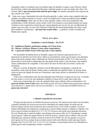 ameaçador, pode-se reconhecer que em nenhum lugar ele detalha ou sugere o que Filemom, afinal,
deveria fazer, embora não pairem dúvidas para o apóstolo quanto ao que seu amigo deve fazer e há
de fazer: Sei (!) que até mesmo farás mais do que te digo. No entanto, permanece não-expresso de
que consiste esse “mais”.
22 Junto com o que o destinatário da carta fará pelo apóstolo, a saber, assim como cumprirá além das
medidas seu pedido referente ao escravo, assim ele também deve tomar providências para acolher
Paulo como hóspede. Mais uma vez faz-se uma sugestão velada: assim como prepararás uma
acolhida para o irmão Onésimo, assim recebe a mim. Ele começou a carta mencionando sua oração.
Termina-a com a expectativa natural de que a igreja daquela casa ore por ele, por sua libertação da
cadeia e por sua vinda. As-sim como Filemom e Onésimo lhe foram presenteados por Deus, assim
Deus também o transformará – por meio das orações deles –, o apóstolo e irmão, em dádiva de
bênção para a igreja.
FINAL DA CARTA
Saudações e voto de bênção – Fm 23-25
23 – Saúdam-te Epafras, prisioneiro comigo, em Cristo Jesus,
24 – Marcos, Aristarco, Demas e Lucas, meus cooperadores.
25 – A graça do Senhor Jesus Cristo seja com o vosso espírito.
Por intermédio de Epafras havia se formado a igreja em Colossos, agora porém ele é co-
prisioneiro do apóstolo em Cristo Jesus. Sobre as circunstâncias exatas que levaram a essa detenção
sabe-se tão pouco quando sobre a libertação de Timóteo mencionada em Hb 13.23. Seja como for,
dessas breves notas pode-se depreender que não apenas Paulo sofreu a sina da prisão, mas também
outros colaboradores do evangelho. A boa notícia do amor de Deus não era ouvida e aceita sem
resistência.
Marcos é o primo de Barnabé; Aristarco vem da Macedônia; acompanhou o apóstolo até
Jerusalém e mais tarde até Roma. Demas ainda é colaborador do apóstolo Paulo, da mesma forma
como na época da redação da carta aos Colossenses, mais tarde, porém, se distanciará de Paulo e o
abandonará.
Todos esses colaboradores não são desconhecidos para Filemom e a igreja em sua casa. A menção
de seus nomes e o envio de suas saudações solidifica os laços de fé e amor entre todos eles.
Junto com a transmissão dos votos de saudação Paulo roga a bênção sobre os destinatários. Na
graça do Senhor Jesus Cristo todos eles foram aceitos. Foi com o anúncio dessa graça que começou
essa carta breve e, apesar disso, tão rica em conteúdo (v. 3), e é assim que ela também encerra: a
graça seja convosco!
APÊNDICES
1. Quanto à questão do escravismo
Na época de Jesus havia na Galiléia bem poucos escravos. Seu número já era maior em Jerusalém,
e grandes multidões de escravos povoavam as metrópoles do mundo antigo, de modo que em
diversos lugares fossem mais numerosos que as pessoas livres. Em Corinto os pobres e escravos
tinham dificuldades de comparecer a tempo para a ceia do Senhor porque o trabalho os impedia. Isso
levou a graves tensões na igreja (1Co 11.17,21,33). Escravos sem nome eram chamados de persas.
Por isso Pérside não é nome de mulher, mas designa uma escrava (Rm 16.12: literalmente a amada
escrava persa). Tabita (em grego Dorcas) é nome de escrava, comum entre os rabinos. Ela era uma
alforriada que continuou usando o nome de escrava (At 9.36,40). No seio das igrejas os escravos
eram iguais aos livres, porque Jesus se tornou escravo deles para libertar a todos para que fossem
humanos (Fp 2.5s; Gl 3.28; 1Co 12.13; Cl 3.11). Contudo, a concretização dessa nova liberdade na
prática gerou muita insegurança, tensão e resistência.
 