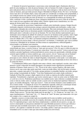4. Somente foi possível questionar o escravismo como instituição legal e finalmente aboli-la a
partir de uma mudança na visão da pessoa humana: todo ser humano foi criado à imagem de Deus; e
para cada pessoa Deus se tornou ser humano em Jesus. Jesus entregou a vida na morte em favor de
cada ser humano, para que todos possam chegar à liberdade da filiação divina. Por isso o ser humano
nunca mais deve ser tornado objeto, nunca mais pode ser considerado ou tratado como propriedade, e
sua condição terrena nas ordens sociais já não decorre “por necessidade natural” de seu nascimento
(a persistência da escravidão por meio de herança ou a contrapartida da nobreza por herança). O
amor, conforme vivido e ensinado por Jesus, inaugurou nitidamente essa nova visão do ser humano,
mas o amor de seus seguidores não influiu sobre o direito vigente nem o transformou, ou o fez
apenas de forma muito lenta e com grande resistência.
5. Para a questão do escravismo é importante a relação entre instituição e pessoa. Sempre haverá
instituição enquanto existirem pessoas, porque a pessoa (ela própria uma instituição, a saber, uma
organização ordenada) não existe dissociada da instituição. Mas toda instituição humana (inclusive
toda instituição legal) torna-se desumana quando é dominada pelo poder, ao invés de ser mantida
aberta pelo amor e colocada a serviço do ser humano. Por isso Jesus declara expressamente que a
instituição sócio-religiosa do sábado foi criada por causa do ser humano (como garantia, sinal e lugar
da liberdade; cf. o ano do jubileu, no qual os escravos eram alforriados!), e não o ser humano por
causa do sábado (Mc 2.27s). Mas o ser humano (religioso) desdobrou e abusou da dádiva do sábado
como um meio de exercer poder, a fim de escravizar o ser humano. A instituição, que visava celebrar
e preservar a liberdade do ser humano em Deus tornou-se superpoderosa, sobrecarregando e
escravizando o ser humano com canseiras.
6. Igualmente relevante é a pergunta sobre a relação entre amor e direito. Por meio do amor
concretizado por Jesus, o escravo torna-se “mais que um escravo” (Fm 16), que é o efeito do amor no
âmbito da convivência humana. E somente por causa desse “mais que escravo” torna-se possível que
também a posição legalmente institucionalizada do escravo possa ser questionada e alterada, porque
somente agora também se tornou explícito que, como escravo, ele era “menos que um ser humano”.
O amor na esfera da ética social referente às instituições entre as pessoas (e entre os países)
preocupa-se com o direito de todos os desprivilegiados. Unicamente o amor pode e vai cuidar para
que a lei constitutiva do direito (“a cada um o que é dele”) não seja interpretada em favor dos fortes e
às custas dos fracos.
7. O fundamento bíblico para a ligação entre amor e direito, entre espiritual e secular, entre esfera
pessoal e social é oferecido em muitas passagens e de maneira muito significativa justamente na
epístola a Filemom. Paulo escreve (v. 16): “Envio-te de volta o escravo fugitivo, não mais como
escravo servil, mas como algo muito mais belo: como um irmão dileto. Isso ele há muito se tornou
para mim, e quanto mais para ti! Um irmão, porque pertence à comunhão familiar, um irmão, porque
junto contigo é propriedade do Senhor.” Essa frase fundamental está sendo citada conforme a
tradução de Jörg Zink, porque o duplo aspecto de ser irmão se expressa da melhor maneira pela
repetição. Textualmente a expressão, que ocorre somente aqui, é: tanto na carne como no Senhor (kai
en sarki kai en kyrio). Poderíamos parafrasear isso também assim: tanto referente à condição humana
como à vida de cristão, tanto no sentido secular e social como no intelectual-espiritual. Onésimo é
agora, em sentido abrangente, “mais que escravo”. Tanto em termos humanos como também na fé
ele se tornou irmão. A condição de escravo foi cabalmente superada, ainda que a instituição formal
persista (provisoriamente). Um dia também será dissolvida de dentro para fora.
Estranhos são os escrúpulos de muitos comentaristas que não acreditam que o apóstolo tenha
confiado em Filemom para que não apenas não punisse o escravo, mas lhe concedesse a liberdade.
Afinal, Paulo escreve: “Sei que farás ainda mais do que digo” (v. 21). Porque ao “ser mais” do v. 16
segue imediatamente o “fazer mais” do v. 21. Trata-se do “mais” do amor, que transcende a lei e por
isso cumpre a lei e a supera ao cumpri-la.
Quando o escravo se torna irmão tanto na comunhão da fé como no âmbito social-secular, a
estrutura legal da sociedade escravista foi rompida, derrotada, superada já na raiz, de dentro para
fora. Foi superada porque o amor não busca simplesmente o contrário de um escravo, ou seja, um
escravo emancipado ou uma pessoa chamada livre (que liberdade possuem os livres que toleram e
conservam uma sociedade escravista?), mas um irmão. Uma pessoa livre não é “mais que um
escravo”, ela é apenas o contrário do escravo. Um irmão, porém, é mais que um escravo ou livre, e
irmandade na fé e no amor é mais que uma ordem jurídica de convivência.
 