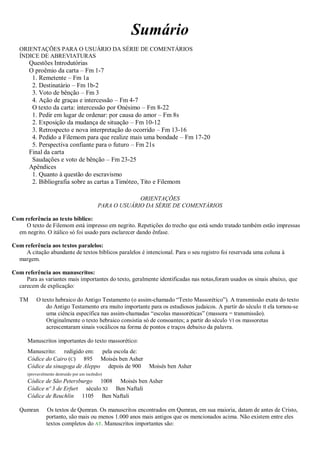 Sumário
ORIENTAÇÕES PARA O USUÁRIO DA SÉRIE DE COMENTÁRIOS
ÍNDICE DE ABREVIATURAS
Questões Introdutórias
O proêmio da carta – Fm 1-7
1. Remetente – Fm 1a
2. Destinatário – Fm 1b-2
3. Voto de bênção – Fm 3
4. Ação de graças e intercessão – Fm 4-7
O texto da carta: intercessão por Onésimo – Fm 8-22
1. Pedir em lugar de ordenar: por causa do amor – Fm 8s
2. Exposição da mudança de situação – Fm 10-12
3. Retrospecto e nova interpretação do ocorrido – Fm 13-16
4. Pedido a Filemom para que realize mais uma bondade – Fm 17-20
5. Perspectiva confiante para o futuro – Fm 21s
Final da carta
Saudações e voto de bênção – Fm 23-25
Apêndices
1. Quanto à questão do escravismo
2. Bibliografia sobre as cartas a Timóteo, Tito e Filemom
ORIENTAÇÕES
PARA O USUÁRIO DA SÉRIE DE COMENTÁRIOS
Com referência ao texto bíblico:
O texto de Filemom está impresso em negrito. Repetições do trecho que está sendo tratado também estão impressas
em negrito. O itálico só foi usado para esclarecer dando ênfase.
Com referência aos textos paralelos:
A citação abundante de textos bíblicos paralelos é intencional. Para o seu registro foi reservada uma coluna à
margem.
Com referência aos manuscritos:
Para as variantes mais importantes do texto, geralmente identificadas nas notas,foram usados os sinais abaixo, que
carecem de explicação:
TM O texto hebraico do Antigo Testamento (o assim-chamado “Texto Massorético”). A transmissão exata do texto
do Antigo Testamento era muito importante para os estudiosos judaicos. A partir do século II ela tornou-se
uma ciência específica nas assim-chamadas “escolas massoréticas” (massora = transmissão).
Originalmente o texto hebraico consistia só de consoantes; a partir do século VI os massoretas
acrescentaram sinais vocálicos na forma de pontos e traços debaixo da palavra.
Manuscritos importantes do texto massorético:
Manuscrito: redigido em: pela escola de:
Códice do Cairo (C) 895 Moisés ben Asher
Códice da sinagoga de Aleppo depois de 900 Moisés ben Asher
(provavelmente destruído por um incêndio)
Códice de São Petersburgo 1008 Moisés ben Asher
Códice nº 3 de Erfurt século XI Ben Naftali
Códice de Reuchlin 1105 Ben Naftali
Qumran Os textos de Qumran. Os manuscritos encontrados em Qumran, em sua maioria, datam de antes de Cristo,
portanto, são mais ou menos 1.000 anos mais antigos que os mencionados acima. Não existem entre eles
textos completos do AT. Manuscritos importantes são:
 