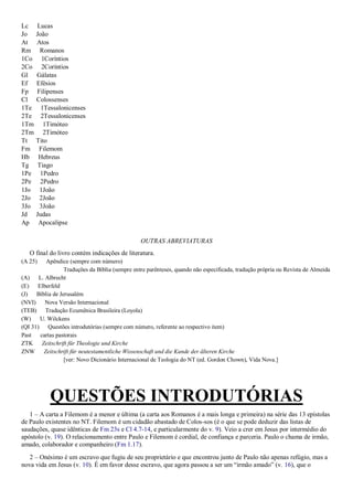 Lc Lucas
Jo João
At Atos
Rm Romanos
1Co 1Coríntios
2Co 2Coríntios
Gl Gálatas
Ef Efésios
Fp Filipenses
Cl Colossenses
1Te 1Tessalonicenses
2Te 2Tessalonicenses
1Tm 1Timóteo
2Tm 2Timóteo
Tt Tito
Fm Filemom
Hb Hebreus
Tg Tiago
1Pe 1Pedro
2Pe 2Pedro
1Jo 1João
2Jo 2João
3Jo 3João
Jd Judas
Ap Apocalipse
OUTRAS ABREVIATURAS
O final do livro contém indicações de literatura.
(A 25) Apêndice (sempre com número)
Traduções da Bíblia (sempre entre parênteses, quando não especificada, tradução própria ou Revista de Almeida
(A) L. Albrecht
(E) Elberfeld
(J) Bíblia de Jerusalém
(NVI) Nova Versão Internacional
(TEB) Tradução Ecumênica Brasileira (Loyola)
(W) U. Wilckens
(QI 31) Questões introdutórias (sempre com número, referente ao respectivo item)
Past cartas pastorais
ZTK Zeitschrift für Theologie und Kirche
ZNW Zeitschrift für neutestamentliche Wissenschaft und die Kunde der älteren Kirche
[ver: Novo Dicionário Internacional de Teologia do NT (ed. Gordon Chown), Vida Nova.]
QUESTÕES INTRODUTÓRIAS
1 – A carta a Filemom é a menor e última (a carta aos Romanos é a mais longa e primeira) na série das 13 epístolas
de Paulo existentes no NT. Filemom é um cidadão abastado de Colos-sos (é o que se pode deduzir das listas de
saudações, quase idênticas de Fm 23s e Cl 4.7-14, e particularmente do v. 9). Veio a crer em Jesus por intermédio do
apóstolo (v. 19). O relacionamento entre Paulo e Filemom é cordial, de confiança e parceria. Paulo o chama de irmão,
amado, colaborador e companheiro (Fm 1.17).
2 – Onésimo é um escravo que fugiu de seu proprietário e que encontrou junto de Paulo não apenas refúgio, mas a
nova vida em Jesus (v. 10). É em favor desse escravo, que agora passou a ser um “irmão amado” (v. 16), que o
 