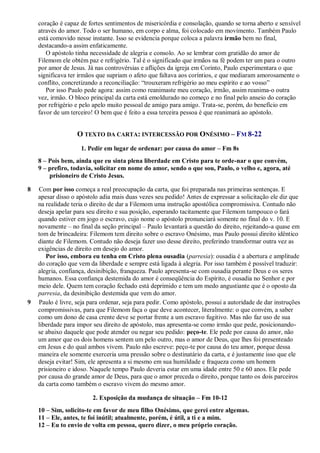 coração é capaz de fortes sentimentos de misericórdia e consolação, quando se torna aberto e sensível
através do amor. Todo o ser humano, em corpo e alma, foi colocado em movimento. Também Paulo
está comovido nesse instante. Isso se evidencia porque coloca a palavra irmão bem no final,
destacando-a assim enfaticamente.
O apóstolo tinha necessidade de alegria e consolo. Ao se lembrar com gratidão do amor de
Filemom ele obtém paz e refrigério. Tal é o significado que irmãos na fé podem ter um para o outro
por amor de Jesus. Já nas controvérsias e aflições da igreja em Corinto, Paulo experimentara o que
significava ter irmãos que supriam o afeto que faltava aos coríntios, e que mediaram amorosamente o
conflito, concretizando a reconciliação: “trouxeram refrigério ao meu espírito e ao vosso”
Por isso Paulo pede agora: assim como reanimaste meu coração, irmão, assim reanima-o outra
vez, irmão. O bloco principal da carta está emoldurado no começo e no final pelo anseio do coração
por refrigério e pelo apelo muito pessoal de amigo para amigo. Trata-se, porém, do benefício em
favor de um terceiro! O bem que é feito a essa terceira pessoa é que reanimará ao apóstolo.
O TEXTO DA CARTA: INTERCESSÃO POR ONÉSIMO – FM 8-22
1. Pedir em lugar de ordenar: por causa do amor – Fm 8s
8 – Pois bem, ainda que eu sinta plena liberdade em Cristo para te orde-nar o que convém,
9 – prefiro, todavia, solicitar em nome do amor, sendo o que sou, Paulo, o velho e, agora, até
prisioneiro de Cristo Jesus.
8 Com por isso começa a real preocupação da carta, que foi preparada nas primeiras sentenças. E
apesar disso o apóstolo adia mais duas vezes seu pedido! Antes de expressar a solicitação ele diz que
na realidade teria o direito de dar a Filemom uma instrução apostólica compromissiva. Contudo não
deseja apelar para seu direito e sua posição, esperando tacitamente que Filemom tampouco o fará
quando estiver em jogo o escravo, cujo nome o apóstolo pronunciará somente no final do v. 10. E
novamente – no final da seção principal – Paulo levantará a questão do direito, rejeitando-a quase em
tom de brincadeira: Filemom tem direito sobre o escravo Onésimo, mas Paulo possui direito idêntico
diante de Filemom. Contudo não deseja fazer uso desse direito, preferindo transformar outra vez as
exigências de direito em desejo do amor.
Por isso, embora eu tenha em Cristo plena ousadia (parresia): ousadia é a abertura e amplitude
do coração que vem da liberdade e sempre está ligada à alegria. Por isso também é possível traduzir:
alegria, confiança, desinibição, franqueza. Paulo apresenta-se com ousadia perante Deus e os seres
humanos. Essa confiança destemida do amor é conseqüência do Espírito, é ousadia no Senhor e por
meio dele. Quem tem coração fechado está deprimido e tem um medo angustiante que é o oposto da
parresia, da desinibição destemida que vem do amor.
9 Paulo é livre, seja para ordenar, seja para pedir. Como apóstolo, possui a autoridade de dar instruções
compromissivas, para que Filemom faça o que deve acontecer, literalmente: o que convém, a saber
como um dono de casa crente deve se portar frente a um escravo fugitivo. Mas não faz uso de sua
liberdade para impor seu direito de apóstolo, mas apresenta-se como irmão que pede, posicionando-
se abaixo daquele que pode atender ou negar seu pedido: peço-te. Ele pede por causa do amor, não
um amor que os dois homens sentem um pelo outro, mas o amor de Deus, que lhes foi presenteado
em Jesus e do qual ambos vivem. Paulo não escreve: peço-te por causa do teu amor, porque dessa
maneira ele somente exerceria uma pressão sobre o destinatário da carta, e é justamente isso que ele
deseja evitar! Sim, ele apresenta a si mesmo em sua humildade e fraqueza como um homem
prisioneiro e idoso. Naquele tempo Paulo deveria estar em uma idade entre 50 e 60 anos. Ele pede
por causa do grande amor de Deus, para que o amor preceda o direito, porque tanto os dois parceiros
da carta como também o escravo vivem do mesmo amor.
2. Exposição da mudança de situação – Fm 10-12
10 – Sim, solicito-te em favor de meu filho Onésimo, que gerei entre algemas.
11 – Ele, antes, te foi inútil; atualmente, porém, é útil, a ti e a mim.
12 – Eu to envio de volta em pessoa, quero dizer, o meu próprio coração.
 