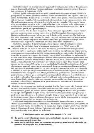 Paulo não intercede em favor de si mesmo ou para obter vantagens, mas em favor de outra pessoa
que está desprotegida e indefesa. Tampouco pede que o obtenha para si, porém em favor dele, i. é,
intervém em prol de Onésimo (v. 12,17).
Escravos fugidos podiam abrigar-se em locais sagrados, onde estavam em segurança diante dos
perseguidores. No entanto, ignoramos como esse escravo encontrou Paulo e foi capaz de visitá-lo na
cadeia. Por intermédio do apóstolo ele se converteu a Jesus, sendo gerado e renascido para uma nova
vida por meio do evangelho. Talvez, quando ainda não se rendera a Jesus, o escravo esperasse uma
libertação que era menor que a libertação disponível a partir do evangelho. Talvez, por ter ouvido
sobre a conversão de seu patrão, tenha exigido a liberdade e, não a obtendo, tenha saído de casa, à
semelhança do filho mais jovem na parábola. Retornando, ele realmente se tornava filho: “Eu o
envio de volta para ti, ou seja meu coração.”
Assim como no final das frases introdutórias Paulo coloca com especial afeto a palavra “irmão”,
assim ele agora menciona o nome do escravo bem no final de seu pedido. Porventura o próprio
Filemom também não encontrara a Jesus por meio de Paulo, sendo, portanto, um filho da fé e por
isso irmão, exatamente como Onésimo? Porventura Paulo não comunicara aos dois homens a nova
vida em Jesus, tornando-os por isso irmãos um do outro? Será que Filemom deveria agir como o
irmão mais velho na parábola, olhando com desdém o irmão menor e rejeitando-o?
Paulo tem a capacidade de deixar subjacentes tais perguntas, e não obstante elas podem ser
depreendidas das entrelinhas. Basta ler e comparar atentamente os v. 7,16,20 com o v. 10.
11 “Escravo inútil” era um modo de falar muito disseminado, que espelha como a relação senhor-
escravo teve efeitos negativos no âmbito social. Como o escravo era explorado, ele próprio tentava,
sempre que conseguisse, explorar também o senhor, esquivando-se o mais possível do trabalho. A
nova vida, no entanto, se mostra no fato de que o “escravo inútil” se transforma em ser humano útil
no meio da realidade antiga. Contudo a nova utilidade transforma as condições antigas de dentro para
fora, por meio de uma nova atitude diante do trabalho e da vida em si. Os servos outrora inúteis não
apenas se transformam em “servos comuns”, que realizam o que se espera deles, mas eles fazem
mais do que sua obrigação! Desse tipo é, pois, a utilidade de Onésimo. Ele se transformou de “inútil”
não apenas em servo útil, mas tornou-se mais que útil, da mesma maneira como Filemom também
fará mais do que é necessário ou exigido: em amor, receberá o escravo como irmão, concedendo-lhe
a liberdade, ao passo que este permanecerá livre e espontaneamente ao lado do patrão ou de Paulo,
tentando servir-lhes como pessoa livre. Desde já sua utilidade, que transcende a medida comum,
pode ser notada no fato de que se tornou precioso e útil para Paulo e Filemom. A utilidade do amor e
da verdadeira adoração a Deus constitui o ganho trazido pela autêntica humanidade, para si e para o
outro. Essa utilidade, contudo, está sempre exposta a mal-entendidos e ao abuso, a ponto de ser
substituída e distorcida para a exploração e o aproveitamento, da maneira como se aproveitam
animais e utensílios domésticos.
12 O direito exige que um escravo fugitivo seja enviado de volta. Paulo cumpre a lei. Enviar de volta o
escravo é uma atitude legalmente demandada tanto nos termos da lei romana como da judaica.
Simultaneamente, porém, ele combina o direito: envio-o de volta para ti com o amor que supera a
lei: ou seja, o meu próprio coração. Aqui o amor se reveste de sua mais terna linguagem: peço-te
em favor de meu filho, envio-te de volta meu coração. Sente-se pulsar o coração de um homem que
foi liberto para o amor e interesse afetuosos. Por amor, o homem frágil e idoso na cadeia se empenha
em prol de um escravo fugitivo, une-se a ele e ao futuro dele.
Lutero sentiu e expressou claramente o motivo determinante dessa cordialidade, ao escrever:
“Somos todos os Onésimos dele, se crermos nisso.” Assim como Jesus se empenha junto de Deus em
nosso favor, e até mesmo nos substitui (“a ele, ou seja, meu próprio coração”), assim Paulo intervém
junto de Filemom em favor de Onésimo. Trata-se do amor vicário do Senhor Jesus, que atinge a
concretização prática no coração de um ser humano.
3. Retrospecto e nova interpretação do ocorrido – Fm 13-16
13 – Eu queria conservá-lo comigo mesmo para, em teu lugar, me servir nas algemas que
carrego por causa do evangelho;
14 – nada, porém, quis fazer sem o teu consentimento, para que a tua bondade não venha a ser
como que por obrigação, mas de livre vontade.
 