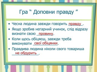 Гра “ Доповни правду ”
• Чесна людина завжди говорить _______.
• Якщо зробив негарний учинок, слід відразу
визнати свою ________.
• Коли щось обіцяєш, завжди треба
виконувати ____________.
• Правдива людина ніколи свого товариша
_____________.
правду
провину
свої обіцянки
не обдурить
 