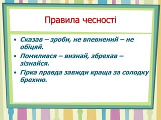 Правила чесності
• Сказав – зроби, не впевнений – не
обіцяй.
• Помилився – визнай, збрехав –
зізнайся.
• Гірка правда завжди краща за солодку
брехню.
 