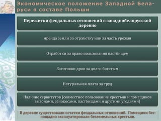 В деревне существовали остатки феодальных отношений. Помещики бес-
пощадно эксплуатировали безземельных крестьян.
Пережитки феодальных отношений в западнобелорусской
деревне
Аренда земли за отработку или за часть урожая
Отработки за право пользования пастбищем
Заготовки дров за долги богатым
Натуральная плата за труд
Наличие сервитутов (совместное пользование крестьян и помещиков
выгонами, сенокосами, пастбищами и другими угодьями)
 