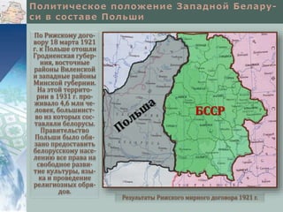По Рижскому дого-
вору 18 марта 1921
г. к Польше отошли
Гродненская губер-
ния, восточные
районы Виленской
и западные районы
Минской губернии.
На этой террито-
рии в 1931 г. про-
живало 4,6 млн че-
ловек, большинст-
во из которых сос-
тавляли белорусы.
Правительство
Польши было обя-
зано предоставить
белорусскому насе-
лению все права на
свободное разви-
тие культуры, язы-
ка и проведение
религиозных обря-
дов.
Результаты Рижского мирного договора 1921 г.
БССР
 