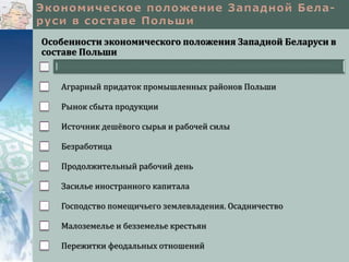Особенности экономического положения Западной Беларуси в
составе Польши
Аграрный придаток промышленных районов Польши
Рынок сбыта продукции
Источник дешёвого сырья и рабочей силы
Безработица
Продолжительный рабочий день
Засилье иностранного капитала
Господство помещичьего землевладения. Осадничество
Малоземелье и безземелье крестьян
Пережитки феодальных отношений
 