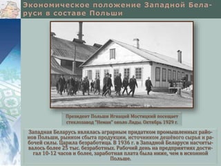 Западная Беларусь являлась аграрным придатком промышленных райо-
нов Польши, рынком сбыта продукции, источником дешёвого сырья и ра-
бочей силы. Царила безработица. В 1936 г. в Западной Беларуси насчиты-
валось более 25 тыс. безработных. Рабочий день на предприятиях дости-
гал 10-12 часов и более, заработная плата была ниже, чем в исконной
Польше.
Президент Польши Игнаций Мостицкий посещает
стеклозавод “Неман” около Лиды. Октябрь 1929 г.
 