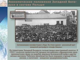 На территории Западной Беларуси господствовал иностранный капитал. В
1922 г. польское правительство продало английским и французским пред-
принимателям право на вырубку деревьев Беловежской пущи и других
лесных массивов. Табачное производство было передано в аренду италь-
янским, а спичечное – шведским предпринимателям.
Антинемецкая манифестация в Лиде. На стене здания - рекламный щит
шведской центрифуги «Альфа-Лаваль».
 