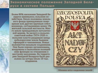 Более 80% населения Западной Бе-
ларуси занималось сельским хо-
зяйством. Около половины земель-
ного фонда принадлежало поме-
щикам или другим крупным собст-
венникам, составлявшим менее 1%
жителей сельской местности. Мно-
го земли принадлежало католичес-
кой церкви. За заслугу в польско-
советской войне 1919-1920 гг.
польские власти раздавали запад-
нобелорусские земли бывшим
офицерам и чиновникам. Новых
колонистов называли осадниками.
Они были хорошо организованы,
вооружены и выполняли полицей-
ские функции по отношению к
местному населению. На террито-
рии Западной Беларуси было рас-
селено на хутора около 10 тыс.
осадников.
Обложка акта о наделении землёй
 