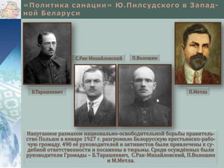 Напуганное размахом национально-освободительной борьбы правитель-
ство Польши в январе 1927 г. разгромило Белорусскую крестьянско-рабо-
чую громаду. 490 её руководителей и активистов были привлечены к су-
дебной ответственности и посажены в тюрьмы. Среди осуждённых были
руководители Громады – Б.Тарашкевич, С.Рак-Михайловский, П.Волошин
и М.Метла.
Б.Тарашкевич
С.Рак-Михайловский П.Волошин
П.Метла
 