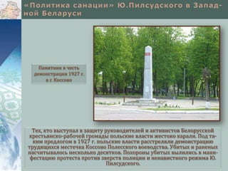 Тех, кто выступал в защиту руководителей и активистов Белорусской
крестьянско-рабочей громады польские власти жестоко карали. Под та-
ким предлогом в 1927 г. польские власти расстреляли демонстрацию
трудящихся местечка Коссово Полесского воеводства. Убитых и раненых
насчитывалось несколько десятков. Похороны убитых вылились в мани-
фестацию протеста против зверств полиции и ненавистного режима Ю.
Пилсудского.
Памятник в честь
демонстрации 1927 г.
в г. Коссово
 