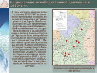 В годы мирового экономическо-
го кризиса 1929-1933 гг. поло-
жение трудящихся Западной Бе-
ларуси ухудшилось и активизи-
ровалась их борьба. Наиболее
массовыми были выступления
рабочих деревообрабатываю-
щей промышленности, лесору-
бов и возчиков в Беловежской
пуще, а также в Слонимском уез-
де. Крупным было вооружённое
выступление крестьян Кобринс-
кого уезда в августе 1933 г. Му-
жественно сражались крестьяне
дд. Заполье Кобринской гмины,
Осташино Новогрудского, Бара-
ново Гродненского, Леплевка
Брестского уездов. Рыбаки на
оз. Нарочь и крестьяне окрес-
тных деревень в 1935 г. орга-
низовали забастовку, в резуль-
тате которой власти вынужде-
ны были пойти крестьянам на
уступки.
Национально-освободительная борьба в
1929-1939 гг.
 
