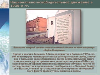 Приход к власти в Германии А.Гитлера, принятие в Польше в 1935 г. но-
вой конституции, ликвидация остатков демократических свобод, заточе-
ние в тюрьмах и концентрационном лагере Берёза-Картузская тысяч
коммунистов и других противников диктаторского режима Ю.Пилсуд-
ского коренным образом изменили политическую ситуацию. Многие по-
литические партии и организации стран Европы, в т.ч. Западной Белару-
си и Польши, стали на путь создания единого народного антифашист-
ского фронта против угрозы фашизма и войны.
Помещение лагерной администрации и памятный обелиск на месте концлагеря
«Берёза-Картузская»
 
