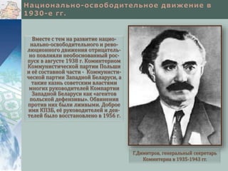 Вместе с тем на развитие нацио-
нально-освободительного и рево-
люционного движения отрицатель-
но повлияли необоснованный рос-
пуск в августе 1938 г. Коминтерном
Коммунистической партии Польши
и её составной части - Коммунисти-
ческой партии Западной Беларуси, а
также казнь советским властями
многих руководителей Компартии
Западной Беларуси как «агентов
польской дефензивы». Обвинения
против них были лживыми. Доброе
имя КПЗБ, её руководителей и дея-
телей было восстановлено в 1956 г.
Г.Димитров, генеральный секретарь
Коминтерна в 1935-1943 гг.
 