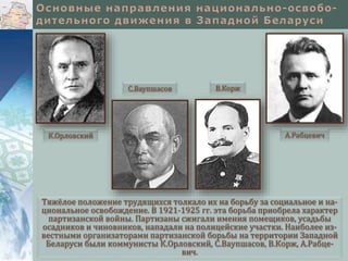 Тяжёлое положение трудящихся толкало их на борьбу за социальное и на-
циональное освобождение. В 1921-1925 гг. эта борьба приобрела характер
партизанской войны. Партизаны сжигали имения помещиков, усадьбы
осадников и чиновников, нападали на полицейские участки. Наиболее из-
вестными организаторами партизанской борьбы на территории Западной
Беларуси были коммунисты К.Орловский, С.Ваупшасов, В.Корж, А.Рабце-
вич.
К.Орловский
С.Ваупшасов В.Корж
А.Рабцевич
 
