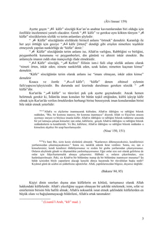 (Âl-i Imran/ 159)
Ayette geçen “‫كافر‬ kâfir” sözcüğü Kur’an’ın anahtar kavramlarından biri olduğu için
özellikle incelenmesi yararlı olacaktır. Gerek “‫كافر‬ kâfir” ve gerekse aynı kökten türeyen “‫كفر‬
küfür” sözcüklerinin sözlük ve terim anlamları şöyledir:
“ ‫كفر‬ Küfür” sözcüğünün sözlükteki birincil anlamı “örtmek” demektir. Karanlığı ile
her şeyi örttüğü için geceye “‫كافر‬‫ك‬‫ك‬ kâfir [örten]” dendiği gibi erişilen nimetlere teşekkür
etmeyerek yapılan nankörlüğe de “küfür” denir.1
“‫كفر‬ Küfür” sözcüğünün terim anlamı ise, Allah'ın varlığını, Rabbliğini ve birliğini,
peygamberlik kurumunu ve peygamberleri, din gününü ve ahireti inkâr etmektir. Bu
anlamıyla imanın zıddı olan inançsızlığı ifade etmektedir.
“‫كافر‬‫ك‬‫ك‬ Kâfir” sözcüğü, “‫كر‬‫ك‬‫كف‬ Kefere” fiilinin ism-i faili olup sözlük anlamı olarak
“nimeti örten, inkâr eden; nimete nankörlük eden, uzak kalan; nimetten kaçınan kimse”
demektir.
“Kâfir” sözcüğünün terim olarak anlamı ise “imanı olmayan, inkâr eden kimse”
demektir
Kısaca ve özetle “‫ككككككافر‬‫ك‬‫ك‬ kâfir”; “küfür” denen zihinsel eylemin
faili/yapıcısı/işleyicisidir. Bu durumda asıl üzerinde durulması gereken sözcük “ ‫كفككر‬
küfür”dür.
Kur'an'da “‫كفككر‬ küfür” ve türevleri pek çok ayette geçmektedir. Ancak hemen
belirtmek gerekir ki, İslâm'da iman konuları bir bütün teşkil ettiğinden, küfrü işleyip kâfir
olmak için Kur'an'da verilen örneklerden herhangi birine benzeyerek iman konularından birini
bile inkâr etmek yeterlidir:
150,151
Allah'a ve elçilerine inanmayarak küfreden; Allah'ın ilâhlığını ve rabliğini bilerek
reddeden, “Biz, bir kısmına inanırız, bir kısmına inanmayız” diyerek Allah ve Elçisi'nin arasını
ayırmayı isteyen ve böylece imanla küfür; Allah'ın ilâhlığını ve rabliğini bilerek reddetme arasında
bir yol tutmaya çalışan kimseler; işte onlar, kâfirlerin; gerçek Allah'ın ilâhlığını ve rabliğini bilerek
reddedenlerin ta kendileridir. Ve Biz, kâfirlere; Allah'ın ilâhlığını ve rabliğini bilerek reddeden o
kimselere alçaltıcı bir azap hazırlamışızdır.
(Nisa/ 150, 151)
84,85
Ve hani Biz, sizin kesin sözünüzü almıştık: “Kanlarınızı dökmeyeceksiniz, kendilerinizi
yurtlarınızdan çıkarmayacaksınız.” Sonra siz, tanıklık ederek ikrar verdiniz. Sonra, siz, işte o
kimselersiniz; kendi kendinizi öldürüyorsunuz ve sizden bir grubu yurtlarından çıkarıyorsunuz.
Onların aleyhinde günah ve düşmanlıkta yardımlaşıyorsunuz. Eğer onlar size esir olarak gelirlerse de
onlar için fidye/kurtarmalık almaya çalışırsınız. Hâlbuki o; onların çıkarılmaları, size
harâmlaştırılmıştır. Peki, siz Kitab'ın bir bölümüne inanıp da bir bölümüne inanmıyor musunuz? Şu
hâlde içinizden böyle yapanların alacağı karşılık dünya hayatında bir rüsvâlıktan başka nedir?
Kıyâmet günü de azabın en şiddetlisine uğratılırlar. Allah, yaptıklarınızdan bilgisiz, duyarsız değildir.
(Bakara/ 84, 85)
Kişiyi dinin sınırları dışına atan küfürlerin en kötüsü, tartışmasız olarak Allah
hakkındaki küfürlerdir. Allah'ı yüceliğine uygun olmayan bir şekilde nitelemek; isim, sıfat ve
emirlerinin birisini bile hafife almak; Allah'a noksanlık isnat etmek şeklindeki küfürlerden en
büyük olanı ve bağışlanmayacağı bildirileni, Allah'a ortak tanımaktır:
1
(Lisanü’l Arab, “kfr” mad. )
3
 