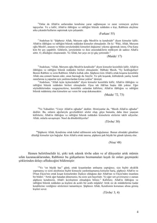 55
Onlar da Allah'ın astlarından kendisine yarar sağlamayan ve zarar vermeyen şeylere
tapıyorlar. Ve o kâfir; Allah'ın ilâhlığını ve rabliğini bilerek reddeden o kişi, Rabbinin aleyhine
arka çıkandır/kullarını saptırmak için çalışandır.
(Furkan/ 55)
17
Andolsun ki “Şüphesiz Allah, Meryem oğlu Mesih'in ta kendisidir” diyen kimseler kâfir;
Allah'ın ilâhlığını ve rabliğini bilerek reddeden kimseler olmuşlardır. De ki: “Peki, Allah, Meryem
oğlu Mesih'i, anasını ve bütün yeryüzündeki kimseleri değişime/ yıkıma uğratmak istese, O'na karşı
kim bir şey yapabilir. Göklerin, yeryüzünün ve ikisi arasındakilerin mülkiyeti de sadece Allah'a
aittir. O, dilediğini oluşturandır. Ve Allah, her şeye en iyi güç yetirendir.”
(Maide/ 17)
72
Andolsun, “Allah, Meryem oğlu Mesih'in kendisidir” diyen kimseler kesinlikle kâfir; Allah'ın
ilâhlığını ve rabliğini bilerek reddeden birileri olmuşlardır. Hâlbuki Mesih, “Ey İsrâîloğulları!
Benim Rabbim ve sizin Rabbiniz Allah'a kulluk edin. Şüphesiz kim Allah'a ortak koşarsa kesinlikle
Allah ona cenneti haram eder, onun barınağı da Ateş'tir. Ve şirk koşarak, küfrederek yanlış; kendi
zararlarına iş yapanlar için yardımcılardan kimse yoktur” demişti.
73
Andolsun, “Allah üçün üçüncüsüdür” diyen kimseler kesinlikle kâfir; Allah'ın ilâhlığını ve
rabliğini bilerek reddeden birileri olmuşlardır. Oysa tek ilâh'tan başka ilâh yoktur. Eğer
söylediklerinden vazgeçmezlerse, kesinlikle onlardan kâfirlere; Allah'ın ilâhlığını ve rabliğini
bilerek reddetmiş olan kimselere acı veren bir azap dokunacaktır.
(Maide/ 72, 73)
30
Ve Yahudiler; “Uzeyr Allah'ın oğludur” dediler. Hristiyanlar da, “Mesih Allah'ın oğludur”
dediler. Bu, onların ağızlarıyla geveledikleri sözler olup, güya bununla, daha önce yaşayan
kâfirlerin; Allah'ın ilâhlığını ve rabliğini bilerek reddeden kimselerin sözlerini taklit ediyorlar.
Allah, onlarla savaşmıştır. Nasıl da döndürülüyorlar!
(Tövbe/ 30)
48
Şüphesiz Allah, Kendisine ortak kabul edilmesini asla bağışlamaz. Bunun altındaki günahları
dilediği kimseler için bağışlar. Kim Allah'a ortak tanırsa, şüphesiz pek büyük bir günah işlemiş olur.
(Nisa/ 48)
Hemen belirtilmelidir ki, şirki terk ederek tövbe eden ve af dileyenler artık mümin
sıfatı kazanacaklarından, Rabbimiz bu gidişatlarını bozmamaları kaydı ile onları geçmişteki
şirklerinden dolayı affedeceğini bildirmiştir:
3,4
Ve “en büyük hac” günü, ortak koşanlardan antlaşma yaptığınız, size hiçbir eksiklik
yapmamış ve sizin aleyhinize hiçbir kimseyle yardımlaşmamış kimseler hariç, şüphesiz Allah'ın ve
O'nun Elçisi'nin ortak koşan kimselerden ilişiksiz olduğuna dair Allah'tan ve Elçisi'nden insanlara
bir bildiri: “Artık eğer hatadan dönerseniz, bu sizin için hayırlıdır. Ve eğer sırt çevirirseniz o zaman
şüphesiz kendinizin, Allah'ı âcizleştiren olmadığını biliniz.” Kâfirlere; Allah'ın ilâhlığını ve
rabliğini bilerek reddeden şu kişilere de acıklı bir azabı müjdele! Artık siz de müddetlerine kadar
kendilerine verdiğiniz sözlerinizi tamamlayın. Şüphesiz Allah, Kendisinin koruması altına girmiş
kişileri sever.
(Tövbe/ 3, 4)
4
 