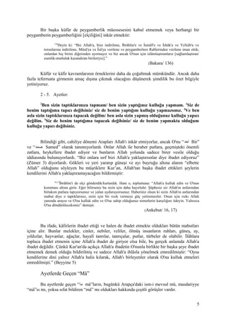 Bir başka küfür de peygamberlik müessesesini kabul etmemek veya herhangi bir
peygamberin peygamberliğini [elçiliğini] inkâr etmektir:
136
Deyin ki: “Biz Allah'a, bize indirilene, İbrâhîm'e ve İsmâîl'e ve İshâk'a ve Ya'kûb'a ve
torunlarına indirilene, Mûsâ'ya ve Îsâ'ya verilene ve peygamberlere Rablerinden verilene iman ettik;
onlardan hiç birini diğerinden ayırmayız ve biz ancak O'nun için islâmlaştıranlarız [sağlamlaştıran/
esenlik-mutluluk kazandıran birileriyiz].”
(Bakara/ 136)
Küfür ve kâfir kavramlarının örneklerini daha da çoğaltmak mümkündür. Ancak daha
fazla teferruata girmenin amaç dışına çıkmak olacağını düşünerek şimdilik bu özet bilgiyle
yetiniyoruz.
2 - 5. Ayetler:
2
Ben sizin taptıklarınıza tapmam/ ben sizin yaptığınız kulluğu yapmam. 3
Siz de
benim taptığıma tapıcı değilsiniz/ siz de benim yaptığım kulluğu yapmazsınız. 4
Ve ben
asla sizin taptıklarınıza tapacak değilim/ ben asla sizin yapmış olduğunuz kulluğu yapıcı
değilim. 5
Siz de benim taptığıma tapacak değilsiniz/ siz de benim yapmakta olduğum
kulluğu yapıcı değilsiniz.
Bilindiği gibi, cahiliye dönemi Arapları Allah'ı inkâr etmiyorlar, ancak O'nu “‫احد‬ Bir”
ve “‫صمد‬ Samed” olarak tanımıyorlardı. Onlar Allah ile beraber putlara, geçmişteki önemli
zatlara, heykellere ibadet ediyor ve bunların Allah yolunda sadece birer vesile olduğu
iddiasında bulunuyorlardı. “Biz onlara sırf bizi Allah'a yaklaştırsınlar diye ibadet ediyoruz”
(Zümer 3) diyorlardı. Gökleri ve yeri yaratıp güneşi ve ayı buyruğu altına alanın “elbette
Allah” olduğunu söyleyen bu müşriklere Kur’an, Allah'tan başka ibadet ettikleri şeylerin
kendilerini Allah'a yaklaştıramayacağını bildirmiştir:
16,17
İbrâhîm'i de elçi gönderdik/kurtardık. Hani o, toplumuna: “Allah'a kulluk edin ve O'nun
koruması altına girin. Eğer bilirseniz bu sizin için daha hayırlıdır. Şüphesiz siz Allah'ın astlarından
birtakım putlara tapıyorsunuz ve yalan uyduruyorsunuz. Haberiniz olsun ki sizin Allah'ın astlarından
mabut diye o taptıklarınız, sizin için bir rızık vermeye güç yetiremezler. Onun için rızkı Allah
yanında arayın ve O'na kulluk edin ve O'na sahip olduğunuz nimetlerin karşılığını ödeyin. Yalnızca
O'na döndürüleceksiniz” demişti.
(Ankebut/ 16, 17)
Bu ifade, kâfirlerin ibadet ettiği ve halen de ibadet etmekte oldukları bütün mabutları
içine alır. Bunlar melekler, cinler, nebiler, veliler, ölmüş insanların ruhları, güneş, ay,
yıldızlar, hayvanlar, ağaçlar, hayalî tanrılar, tanrıçalar, putlar, türbeler de olabilir. İlâhlara
topluca ibadet etmenin içine Allah'a ibadet de giriyor olsa bile, bu gerçek anlamda Allah'a
ibadet değildir. Çünkü Kur'an'da açıkça Allah'a ibadetin O'nunla birlikte bir başka şeye ibadet
etmemek demek olduğu bildirilmiş ve sadece Allah'a ihlâsla yönelmek emredilmiştir: “Oysa
kendilerine dini yalnız Allah'a halis kılarak, Allah'ı birleyenler olarak O'na kulluk etmeleri
emredilmişti.” (Beyyine 5)
Ayetlerde Geçen “Mâ”
Bu ayetlerde geçen “‫ما‬ mâ”ların, bugünkü Arapça'daki ism-i mevsul mü, masdariyye
“mâ”sı mı, yoksa sıfat bildiren “mâ” mı oldukları hakkında çeşitli görüşler vardır.
5
 