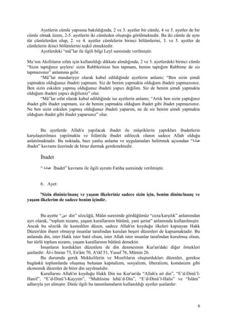 Ayetlerin cümle yapısına bakıldığında, 2 ve 3. ayetler bir cümle, 4 ve 5. ayetler de bir
cümle olmak üzere, 2-5. ayetlerin iki cümleden oluştuğu görülmektedir. Bu iki cümle de aynı
tür cümlelerden olup, 2. ve 4. ayetler cümlelerin birinci bölümlerini, 3. ve 5. ayetler de
cümlelerin ikinci bölümlerini teşkil etmektedir.
Ayetlerdeki “mâ”lar ile ilgili bilgi Leyl suresinde verilmiştir.
Ma’nın Akıllıların sıfatı için kullanıldığı dikkate alındığında, 2 ve 3. ayetlerdeki birinci cümle
“Sizin taptığınız şeylere/ sizin Rabblerinize ben tapmam, benim taptığım Rabbime de siz
tapmazsınız” anlamına gelir.
“Mâ”lar masdariyye olarak kabul edildiğinde ayetlerin anlamı; “Ben sizin şimdi
yapmakta olduğunuz ibadeti yapmam. Siz de benim yapmakta olduğum ibadeti yapmazsınız.
Ben sizin eskiden yapmış olduğunuz ibadeti yapıcı değilim. Siz de benim şimdi yapmakta
olduğum ibadeti yapıcı değilsiniz” olur.
“Mâ”lar sıfat olarak kabul edildiğinde ise ayetlerin anlamı; “Artık ben sizin yaptığınız
ibadet gibi ibadet yapmam, siz de benim yapmakta olduğum ibadet gibi ibadet yapmazsınız.
Ne ben sizin eskiden yapmış olduğunuz ibadeti yaparım, ne de siz benim şimdi yapmakta
olduğum ibadet gibi ibadet yaparsınız” olur.
Bu ayetlerde Allah'a yapılacak ibadet ile müşriklerin yaptıkları ibadetlerin
karşılaştırılması yapılmakta ve İslâm'da ibadet edilecek olanın sadece Allah olduğu
anlatılmaktadır. Bu noktada, bazı yanlış anlama ve uygulamaları belirtmek açısından “‫عبادة‬
ibadet” kavramı üzerinde de biraz durmak gerekmektedir.
İbadet
“ ‫عبادة‬ İbadet” kavramı ile ilgili ayrıntı Fatiha suresinde verilmiştir.
6. Ayet:
6
Sizin dininiz/inanç ve yaşam ilkeleriniz sadece sizin için, benim dinim/inanç ve
yaşam ilkelerim de sadece benim içindir.
Bu ayette “‫دين‬ din” sözcüğü, Mâûn suresinde gördüğümüz “ceza/karşılık” anlamından
ayrı olarak, “toplum nizamı, yaşam kurallarının bütünü, yani şeriat” anlamında kullanılmıştır.
Ancak bu sözcük ile kastedilen düzen, sadece Allah'ın koyduğu ilkeleri kapsayan Hakk
Düzen'den ibaret olmayıp insanlar tarafından kurulan beşeri düzenleri de kapsamaktadır. Bu
anlamda din, ister Hakk ister batıl olsun, ister Allah ister insanlar tarafından kurulmuş olsun,
her türlü toplum nizamı, yaşam kurallarının bütünü demektir.
İnsanların kurdukları düzenlere de din denmesinin Kur'an'daki diğer örnekleri
şunlardır: Âl-i Imran 73, En'âm 70, A'râf 51, Yusuf 76, Mümin 26.
Bu durumda gerek Mekkelilerin ve Mısırlıların oluşturdukları düzenler, gerekse
bugünkü toplumlarda oluşmuş bulunan kapitalizm, sosyalizm, liberalizm, komünizm gibi
ekonomik düzenler de birer din sayılmalıdır.
Kurallarını Allah'ın koyduğu Hakk Din ise Kur'an'da “Allah'a ait din”, “E’d-Dinü’l-
Hanif”, “E’d-Dinü’l-Kayyim”, “Muhlisine lehü’d-Din”, “E’d-Dinü’l-Halis” ve “İslâm”
adlarıyla yer almıştır. Dinle ilgili bu tanımlamaların kullanıldığı ayetler şunlardır:
6
 