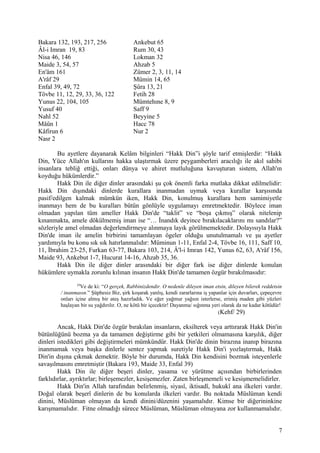 Bakara 132, 193, 217, 256 Ankebut 65
Âl-i Imran 19, 83 Rum 30, 43
Nisa 46, 146 Lokman 32
Maide 3, 54, 57 Ahzab 5
En'âm 161 Zümer 2, 3, 11, 14
A'râf 29 Mümin 14, 65
Enfal 39, 49, 72 Şûra 13, 21
Tövbe 11, 12, 29, 33, 36, 122 Fetih 28
Yunus 22, 104, 105 Mümtehıne 8, 9
Yusuf 40 Saff 9
Nahl 52 Beyyine 5
Mâûn 1 Hacc 78
Kâfirun 6 Nur 2
Nasr 2
Bu ayetlere dayanarak Kelâm bilginleri “Hakk Din”i şöyle tarif etmişlerdir: “Hakk
Din, Yüce Allah'ın kullarını hakka ulaştırmak üzere peygamberleri aracılığı ile akıl sahibi
insanlara tebliğ ettiği, onları dünya ve ahiret mutluluğuna kavuşturan sistem, Allah'ın
koyduğu hükümlerdir.”
Hakk Din ile diğer dinler arasındaki şu çok önemli farka mutlaka dikkat edilmelidir:
Hakk Din dışındaki dinlerde kurallara inanmadan uymak veya kurallar karşısında
pasif/edilgen kalmak mümkün iken, Hakk Din, konulmuş kurallara hem samimiyetle
inanmayı hem de bu kuralları bütün gönlüyle uygulamayı emretmektedir. Böylece iman
olmadan yapılan tüm ameller Hakk Din'de “taklit” ve “boşa çıkmış” olarak nitelenip
kınanmakta, amele dökülmemiş iman ise “… İnandık deyince bırakılacaklarını mı sandılar?”
sözleriyle amel olmadan değerlendirmeye alınmaya layık görülmemektedir. Dolayısıyla Hakk
Din'de iman ile amelin birbirini tamamlayan ögeler olduğu unutulmamalı ve şu ayetler
yardımıyla bu konu sık sık hatırlanmalıdır: Müminun 1-11, Enfal 2-4, Tövbe 16, 111, Saff 10,
11, İbrahim 23-25, Furkan 63-77, Bakara 103, 214, Â'l-i Imran 142, Yunus 62, 63, A'râf 156,
Maide 93, Ankebut 1-7, Hucurat 14-16, Ahzab 35, 36.
Hakk Din ile diğer dinler arasındaki bir diğer fark ise diğer dinlerde konulan
hükümlere uymakla zorunlu kılınan insanın Hakk Din'de tamamen özgür bırakılmasıdır:
29
Ve de ki: “O gerçek, Rabbinizdendir. O nedenle dileyen iman etsin, dileyen bilerek reddetsin
/ inanmasın.” Şüphesiz Biz, şirk koşarak yanlış, kendi zararlarına iş yapanlar için duvarları, çepeçevre
onları içine almış bir ateş hazırladık. Ve eğer yağmur yağsın isterlerse, erimiş maden gibi yüzleri
haşlayan bir su yağdırılır. O, ne kötü bir içecektir! Dayanma/ sığınma yeri olarak da ne kadar kötüdür!
(Kehf/ 29)
Ancak, Hakk Din'de özgür bırakılan insanların, eksilterek veya arttırarak Hakk Din'in
bütünlüğünü bozma ya da tamamen değiştirme gibi bir yetkileri olmamasına karşılık, diğer
dinleri istedikleri gibi değiştirmeleri mümkündür. Hakk Din'de dinin birazına inanıp birazına
inanmamak veya başka dinlerle sentez yapmak suretiyle Hakk Din'i yozlaştırmak, Hakk
Din'in dışına çıkmak demektir. Böyle bir durumda, Hakk Din kendisini bozmak isteyenlerle
savaşılmasını emretmiştir (Bakara 193, Maide 33, Enfal 39)
Hakk Din ile diğer beşeri dinler, yasama ve yürütme açısından birbirlerinden
farklıdırlar, ayrıktırlar; birleşemezler, kesişemezler. Zaten birleşmemeli ve kesişmemelidirler.
Hakk Din'in Allah tarafından belirlenmiş, siyasî, iktisadî, hukukî ana ilkeleri vardır.
Doğal olarak beşerî dinlerin de bu konularda ilkeleri vardır. Bu noktada Müslüman kendi
dinini, Müslüman olmayan da kendi dinini/düzenini yaşamalıdır. Kimse bir diğerininkine
karışmamalıdır. Fitne olmadığı sürece Müslüman, Müslüman olmayana zor kullanmamalıdır.
7
 