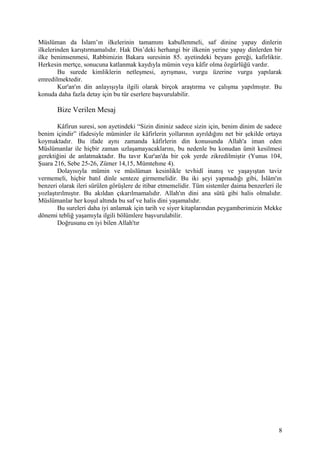 Müslüman da İslam’ın ilkelerinin tamamını kabullenmeli, saf dinine yapay dinlerin
ilkelerinden karıştırmamalıdır. Hak Din’deki herhangi bir ilkenin yerine yapay dinlerden bir
ilke benimsenmesi, Rabbimizin Bakara suresinin 85. ayetindeki beyanı gereği, kafirliktir.
Herkesin mertçe, sonucuna katlanmak kaydıyla mümin veya kâfir olma özgürlüğü vardır.
Bu surede kimliklerin netleşmesi, ayrışması, vurgu üzerine vurgu yapılarak
emredilmektedir.
Kur'an'ın din anlayışıyla ilgili olarak birçok araştırma ve çalışma yapılmıştır. Bu
konuda daha fazla detay için bu tür eserlere başvurulabilir.
Bize Verilen Mesaj
Kâfirun suresi, son ayetindeki “Sizin dininiz sadece sizin için, benim dinim de sadece
benim içindir” ifadesiyle müminler ile kâfirlerin yollarının ayrıldığını net bir şekilde ortaya
koymaktadır. Bu ifade aynı zamanda kâfirlerin din konusunda Allah'a iman eden
Müslümanlar ile hiçbir zaman uzlaşamayacaklarını, bu nedenle bu konudan ümit kesilmesi
gerektiğini de anlatmaktadır. Bu tavır Kur'an'da bir çok yerde zikredilmiştir (Yunus 104,
Şuara 216, Sebe 25-26, Zümer 14,15, Mümtehıne 4).
Dolayısıyla mümin ve müslüman kesinlikle tevhidî inanış ve yaşayıştan taviz
vermemeli, hiçbir batıl dinle senteze girmemelidir. Bu iki şeyi yapmadığı gibi, İslâm'ın
benzeri olarak ileri sürülen görüşlere de itibar etmemelidir. Tüm sistemler daima benzerleri ile
yozlaştırılmıştır. Bu akıldan çıkarılmamalıdır. Allah'ın dini ana sütü gibi halis olmalıdır.
Müslümanlar her koşul altında bu saf ve halis dini yaşamalıdır.
Bu sureleri daha iyi anlamak için tarih ve siyer kitaplarından peygamberimizin Mekke
dönemi tebliğ yaşamıyla ilgili bölümlere başvurulabilir.
Doğrusunu en iyi bilen Allah'tır
8
 