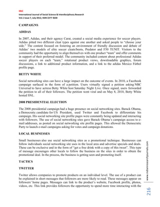 IRJC
International Journal of Social Science & Interdisciplinary Research
Vol.1 Issue 7, July 2012, ISSN 2277 3630
www.indianresearchjournals.com
216
CAMPAIGNS
ADIDAS
In 2007, Adidas, and their agency Carat, created a social media experience for soccer players.
Adidas pitted two different cleat types against one another and asked people to “choose your
side.” The content focused on fostering an environment of friendly discussion and debate of
Adidas’ two models of elite soccer cleats/boots, Predator and F50 TUNIT. Visitors to the
community had the opportunity to align themselves with one product “team” and offer comments
in support of their preferred model. The community included content about professional Adidas
soccer players on each “team,” rotational product views, downloadable graphics, forum
discussions, a link to additional product information, and a link to the adidas Mexico Fútbol
profile page.
BETTY WHITE
Social networking sites can have a large impact on the outcome of events. In 2010, a Facebook
campaign surfaced in the form of a petition. Users virtually signed a petition asking NBC
Universal to have actress Betty White host Saturday Night Live. Once signed, users forwarded
the petition to all of their followers. The petition went viral and on May 8, 2010, Betty White
hosted SNL.
2008 PRESIDENTIAL ELECTION
The 2008 presidential campaign had a huge presence on social networking sites. Barack Obama,
a Democratic candidate for US President, used Twitter and Facebook to differentiate his
campaign. His social networking site profile pages were constantly being updated and interacting
with followers. The use of social networking sites gave Barack Obama’s campaign access to e-
mail addresses, as posted on social networking site profile pages. This allowed the Democratic
Party to launch e-mail campaigns asking for votes and campaign donations.
LOCAL BUSINESSES
Small businesses also use social networking sites as a promotional technique. Businesses can
follow individuals social networking site uses in the local area and advertise specials and deals.
These can be exclusive and in the form of “get a free drink with a copy of this tweet”. This type
of message encourages other locals to follow the business on the sites in order to obtain the
promotional deal. In the process, the business is getting seen and promoting itself.
TACTICS
TWITTER
Twitter allows companies to promote products on an individual level. The use of a product can
be explained in short messages that followers are more likely to read. These messages appear on
followers’ home pages. Messages can link to the product’s website, Facebook profile, photos,
videos, etc. This link provides followers the opportunity to spend more time interacting with the
 