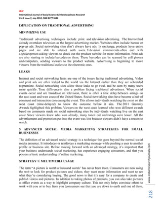 IRJC
International Journal of Social Science & Interdisciplinary Research
Vol.1 Issue 7, July 2012, ISSN 2277 3630
www.indianresearchjournals.com
218
IMPLICATION ON TRADITIONAL ADVERTISING
MINIMIZING USE
Traditional advertising techniques include print and television advertising. The Internet had
already overtaken television as the largest advertising market. Websites often include banner or
pop-up ads. Social networking sites don’t always have ads. In exchange, products have entire
pages and are able to interact with users. Television commercials often end with
a spokesperson asking viewers to check out the product website for more information. Print ads
are also starting to include barcodes on them. These barcodes can be scanned by cell phones
and computers, sending viewers to the product website. Advertising is beginning to move
viewers from the traditional outlets to the electronic ones.
LEAKS
Internet and social networking leaks are one of the issues facing traditional advertising. Video
and print ads are often leaked to the world via the Internet earlier than they are scheduled
to premiere. Social networking sites allow those leaks to go viral, and be seen by many users
more quickly. Time difference is also a problem facing traditional advertisers. When social
events occur and are broadcast on television, there is often a time delay between airings on
the east coast and west coast of the United States. Social networking sites have become a hub of
comment and interaction concerning the event. This allows individuals watching the event on the
west coast (time-delayed) to know the outcome before it airs. The 2011 Grammy
Awards highlighted this problem. Viewers on the west coast learned who won different awards
based on comments made on social networking sites by individuals watching live on the east
coast. Since viewers knew who won already, many tuned out and ratings were lower. All the
advertisement and promotion put into the event was lost because viewers didn’t have a reason to
watch.
5 ADVANCED SOCIAL MEDIA MARKETING STRATEGIES FOR SMALL
BUSINESSES
The definition of an advanced social strategy is a technique that goes beyond the normal social
media presence. It introduces or reinforces a marketing message while pushing a user to another
profile or business site. Before moving forward with an advanced strategy, it’s important that
your business understands social marketing, has experience engaging consumers, and that you
possess a basic understanding of online marketing.
STRATEGY 1: MULTIMEDIA USAGE
The term “A picture is worth a thousand words” has never been truer. Consumers are now using
the web to look for product pictures and videos; they want more information and want to see
what they’re considering buying. The good news is that it’s easy for a company to create and
publish videos and pictures. In addition to taking photos of products, you can also take pictures
at office events as a way to highlight company culture. This not only helps convince others to
work with you or to buy from you (consumers see that you are down to earth and one of them,
 