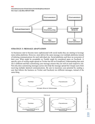 IRJC
International Journal of Social Science & Interdisciplinary Research
Vol.1 Issue 7, July 2012, ISSN 2277 3630
www.indianresearchjournals.com
220
STRATEGY 3: MESSAGE ADAPTATION
As businesses start to become more sophisticated with social media they are starting to leverage
more online platforms. However, most deliver the same message over multiple platforms instead
of tailoring communications for each individual site. Social platforms each have an ecosystem of
their own. What might be acceptable on Tumblr might be considered spam on Facebook. A
specific style of writing might spread on Twitter but fail on FriendFeed. Understanding that each
site is different and then customizing your message ensures they do well on each respective site.
Not only does customizing messages across sites help the message spread but it keeps users from
receiving multiple identical communications. Be sure to maximize your potential by sending a
user that follows the business on Twitter and Facebook two different messages, instead of the
same thing.
 