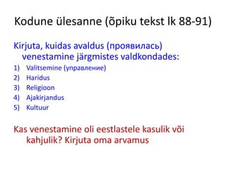Kodune ülesanne (õpiku tekst lk 88-91)
Kirjuta, kuidas avaldus (проявилась)
venestamine järgmistes valdkondades:
1) Valitsemine (управление)
2) Haridus
3) Religioon
4) Ajakirjandus
5) Kultuur
Kas venestamine oli eestlastele kasulik või
kahjulik? Kirjuta oma arvamus
 