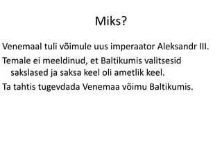 Miks?
Venemaal tuli võimule uus imperaator Aleksandr III.
Temale ei meeldinud, et Baltikumis valitsesid
sakslased ja saksa keel oli ametlik keel.
Ta tahtis tugevdada Venemaa võimu Baltikumis.
 