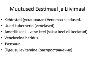 Muutused Eestimaal ja Liivimaal
• Kehtestati (установили) Venemaa seadused.
• Uued kubernerid (venelased)
• Ametlik keel – vene keel (saksa keel oli keelatud)
• Venekeelne haridus
• Tsensuur
• Õigeusu levitamine (распространение)
 