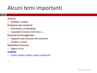 Alcuni temi importanti
Accesso
 Desktop / mobile
Protezione dei contenuti
 Download vs embedding
 Copyright/ Creative Commons / …
Eventuali servizi aggiuntivi
 Supporto alla creazione dei contenuti
 Vendita / canoni
Statistiche di accesso
 Export as csv
Visibilità
 Come rendere visibili i propri contenuti?
….
16
R.Polillo - Marzo 2014
 