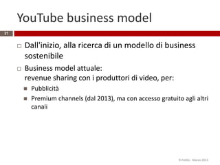 YouTube business model
 Dall'inizio, alla ricerca di un modello di business
sostenibile
 Business model attuale:
revenue sharing con i produttori di video, per:
 Pubblicità
 Premium channels (dal 2013), ma con accesso gratuito agli altri
canali
R.Polillo - Marzo 2015
21
 