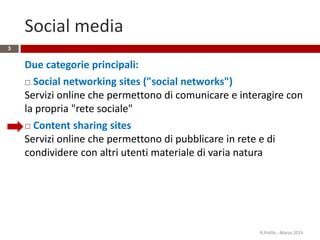 Social media
Due categorie principali:
 Social networking sites ("social networks")
Servizi online che permettono di comunicare e interagire con
la propria "rete sociale"
 Content sharing sites
Servizi online che permettono di pubblicare in rete e di
condividere con altri utenti materiale di varia natura
R.Polillo - Marzo 2015
3
 
