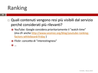 Ranking
 Quali contenuti vengono resi più visibili dal servizio
perché considerati più rilevanti?
 YouTube: Google considera prioritariamente il "watch time"
(ma cfr anche http://www.seomoz.org/blog/youtube-ranking-
factors-whiteboard-friday )
 Flickr: concetto di "interestingness"
 …
R.Polillo - Marzo 2015
26
 