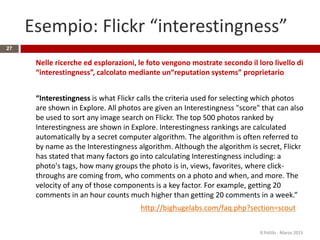 Esempio: Flickr “interestingness”
Nelle ricerche ed esplorazioni, le foto vengono mostrate secondo il loro livello di
“interestingness”, calcolato mediante un“reputation systems” proprietario
“Interestingness is what Flickr calls the criteria used for selecting which photos
are shown in Explore. All photos are given an Interestingness "score" that can also
be used to sort any image search on Flickr. The top 500 photos ranked by
Interestingness are shown in Explore. Interestingness rankings are calculated
automatically by a secret computer algorithm. The algorithm is often referred to
by name as the Interestingness algorithm. Although the algorithm is secret, Flickr
has stated that many factors go into calculating Interestingness including: a
photo's tags, how many groups the photo is in, views, favorites, where click-
throughs are coming from, who comments on a photo and when, and more. The
velocity of any of those components is a key factor. For example, getting 20
comments in an hour counts much higher than getting 20 comments in a week.”
http://bighugelabs.com/faq.php?section=scout
R.Polillo - Marzo 2015
27
 