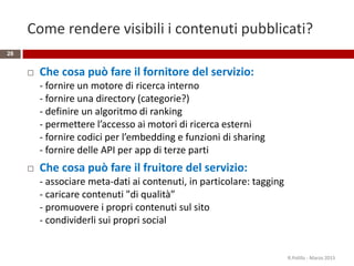 Come rendere visibili i contenuti pubblicati?
 Che cosa può fare il fornitore del servizio:
- fornire un motore di ricerca interno
- fornire una directory (categorie?)
- definire un algoritmo di ranking
- permettere l’accesso ai motori di ricerca esterni
- fornire codici per l’embedding e funzioni di sharing
- fornire delle API per app di terze parti
 Che cosa può fare il fruitore del servizio:
- associare meta-dati ai contenuti, in particolare: tagging
- caricare contenuti "di qualità”
- promuovere i propri contenuti sul sito
- condividerli sui propri social
R.Polillo - Marzo 2015
28
 