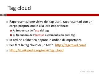 Tag cloud
32
 Rappresentazione visiva dei tag usati, rappresentati con un
corpo proporzionale alla loro importanza:
 A. frequenza dell’uso del tag
 B. frequenza dell’accesso a elementi con quel tag
 In ordine alfabetico oppure in ordine di importanza
 Per fare la tag cloud di un testo: http://tagcrowd.com/
 http://it.wikipedia.org/wiki/Tag_cloud
R.Polillo - Marzo 2015
 