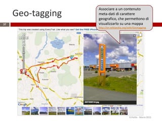 Geo-tagging
R.Polillo - Marzo 2015
37
Associare a un contenuto
meta-dati di carattere
geografico, che permettono di
visualizzarlo su una mappa
http://en.wikipedia.org/wiki/Geotagging
 